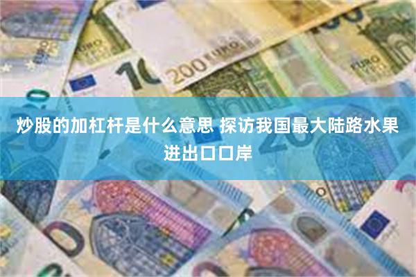 炒股的加杠杆是什么意思 探访我国最大陆路水果进出口口岸