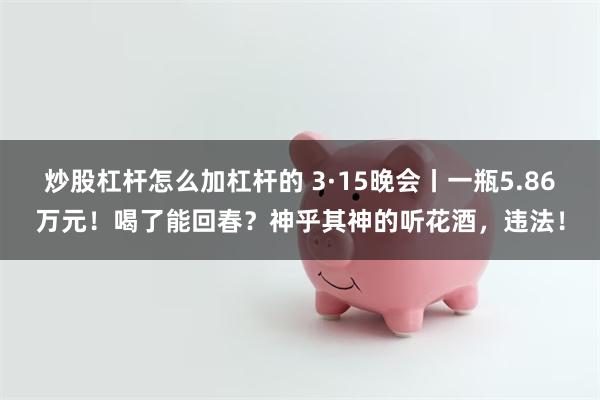 炒股杠杆怎么加杠杆的 3·15晚会丨一瓶5.86万元！喝了能回春？神乎其神的听花酒，违法！