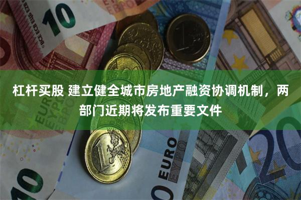 杠杆买股 建立健全城市房地产融资协调机制，两部门近期将发布重要文件