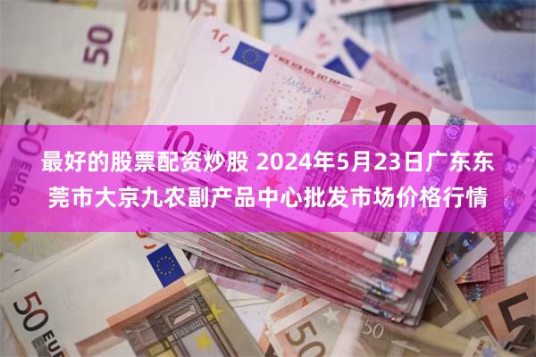 最好的股票配资炒股 2024年5月23日广东东莞市大京九农副产品中心批发市场价格行情