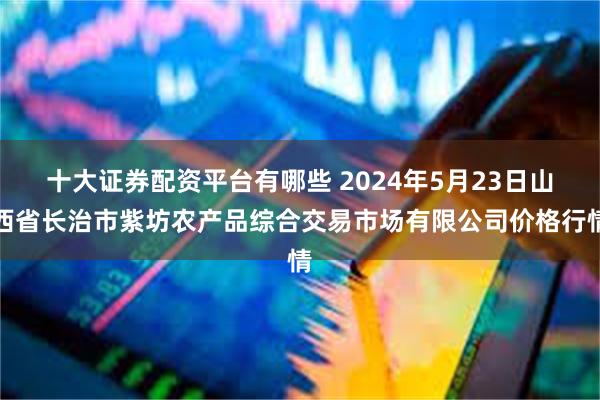 十大证券配资平台有哪些 2024年5月23日山西省长治市紫坊农产品综合交易市场有限公司价格行情