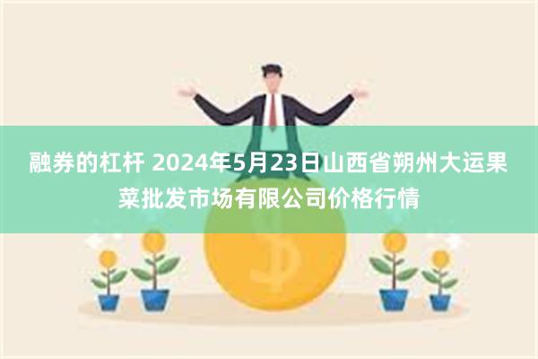 融券的杠杆 2024年5月23日山西省朔州大运果菜批发市场有限公司价格行情