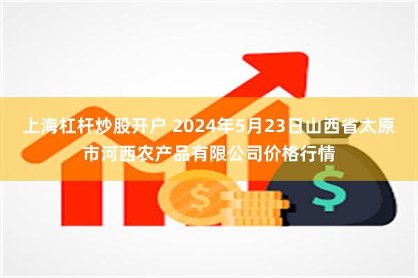 上海杠杆炒股开户 2024年5月23日山西省太原市河西农产品有限公司价格行情