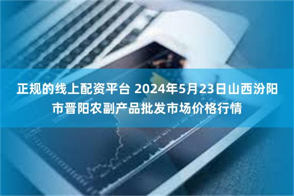 正规的线上配资平台 2024年5月23日山西汾阳市晋阳农副产品批发市场价格行情