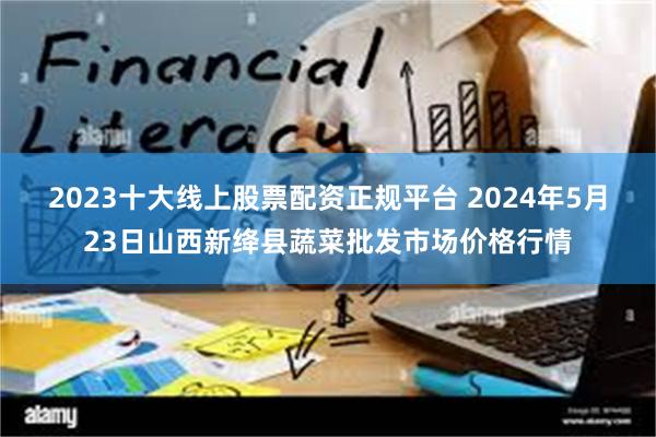 2023十大线上股票配资正规平台 2024年5月23日山西新绛县蔬菜批发市场价格行情