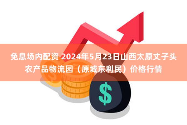 免息场内配资 2024年5月23日山西太原丈子头农产品物流园（原城东利民）价格行情