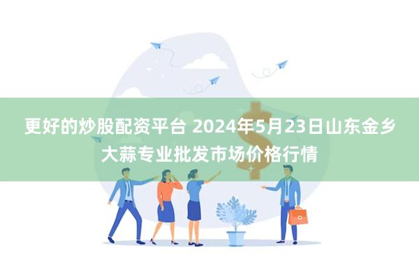 更好的炒股配资平台 2024年5月23日山东金乡大蒜专业批发市场价格行情