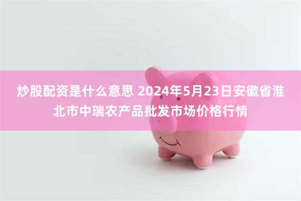 炒股配资是什么意思 2024年5月23日安徽省淮北市中瑞农产品批发市场价格行情