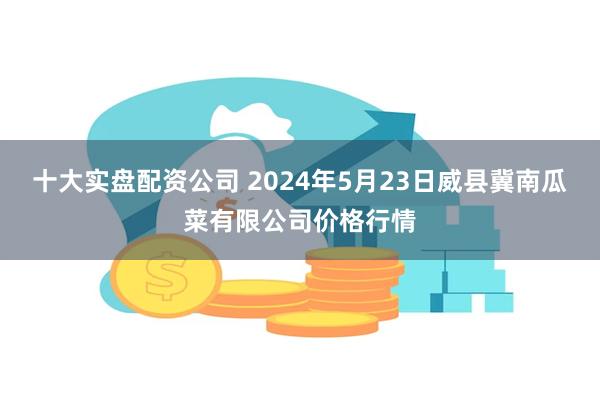 十大实盘配资公司 2024年5月23日威县冀南瓜菜有限公司价格行情