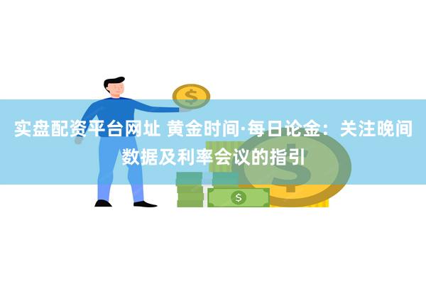 实盘配资平台网址 黄金时间·每日论金：关注晚间数据及利率会议的指引