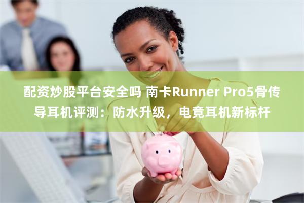 配资炒股平台安全吗 南卡Runner Pro5骨传导耳机评测：防水升级，电竞耳机新标杆