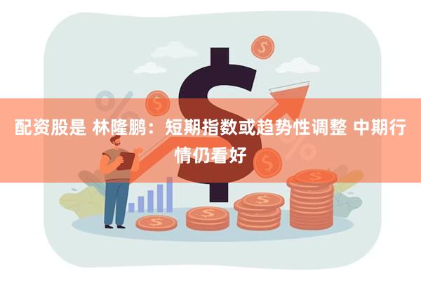 配资股是 林隆鹏：短期指数或趋势性调整 中期行情仍看好