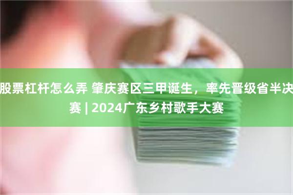 股票杠杆怎么弄 肇庆赛区三甲诞生，率先晋级省半决赛 | 2024广东乡村歌手大赛