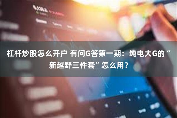 杠杆炒股怎么开户 有问G答第一期：纯电大G的“新越野三件套”怎么用？