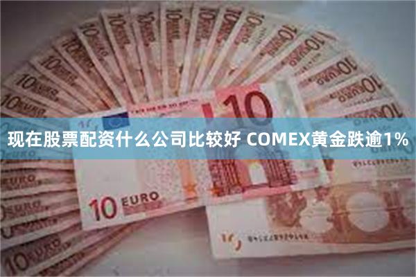 现在股票配资什么公司比较好 COMEX黄金跌逾1%