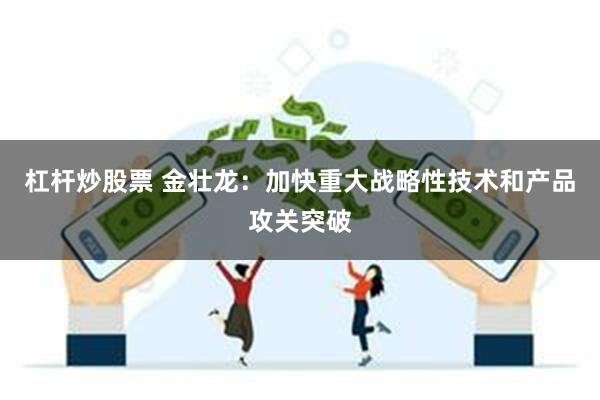 杠杆炒股票 金壮龙：加快重大战略性技术和产品攻关突破