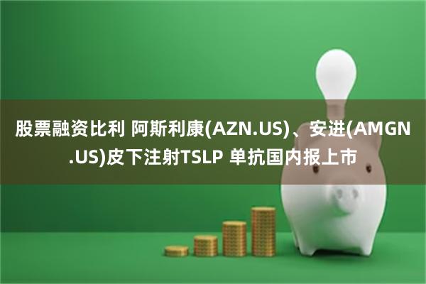 股票融资比利 阿斯利康(AZN.US)、安进(AMGN.US)皮下注射TSLP 单抗国内报上市