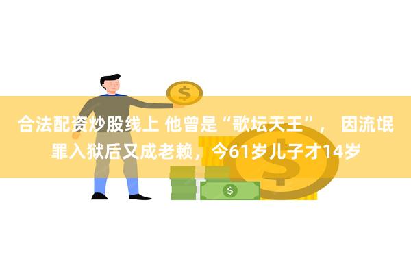 合法配资炒股线上 他曾是“歌坛天王”， 因流氓罪入狱后又成老赖，今61岁儿子才14岁