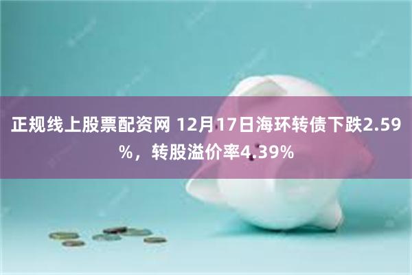 正规线上股票配资网 12月17日海环转债下跌2.59%，转股溢价率4.39%