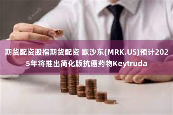 期货配资股指期货配资 默沙东(MRK.US)预计2025年将推出简化版抗癌药物Keytruda