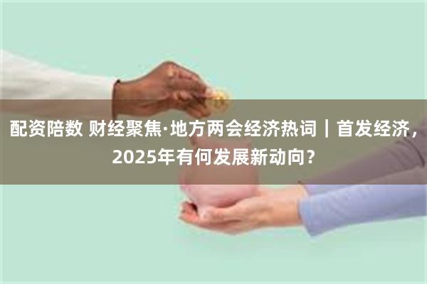 配资陪数 财经聚焦·地方两会经济热词｜首发经济，2025年有何发展新动向？