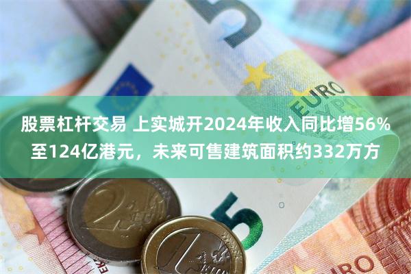 股票杠杆交易 上实城开2024年收入同比增56%至124亿港元，未来可售建筑面积约332万方