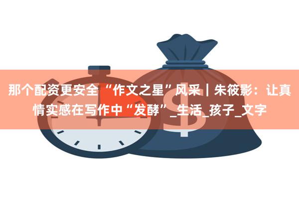 那个配资更安全 “作文之星”风采｜朱筱影：让真情实感在写作中“发酵”_生活_孩子_文字